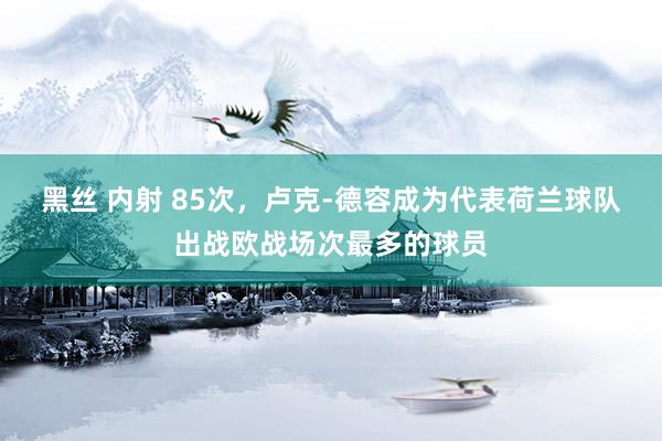 黑丝 内射 85次，卢克-德容成为代表荷兰球队出战欧战场次最多的球员