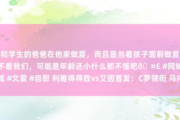 和学生的爸爸在他家做爱，而且是当着孩子面前做爱，太刺激了，孩子完全不看我们，可能是年龄还小什么都不懂吧🤣 #同城 #文爱 #自慰 利雅得得胜vs艾因首发：C罗领衔 马内、塔利斯卡、B罗出战