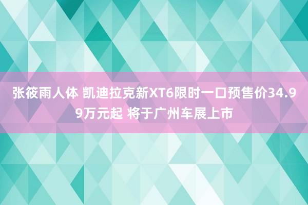 张筱雨人体 凯迪拉克新XT6限时一口预售价34.99万元起 将于广州车展上市