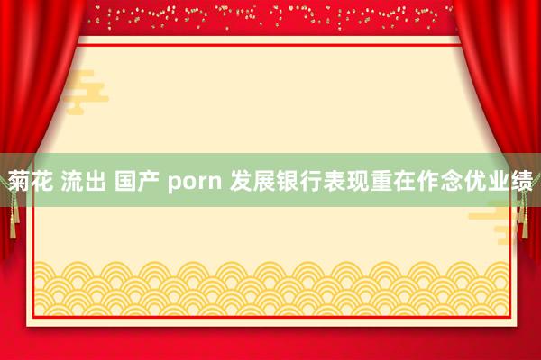 菊花 流出 国产 porn 发展银行表现重在作念优业绩