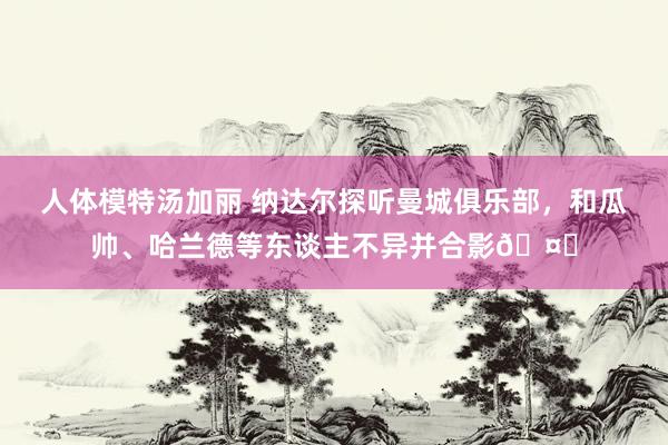 人体模特汤加丽 纳达尔探听曼城俱乐部，和瓜帅、哈兰德等东谈主不异并合影🤝