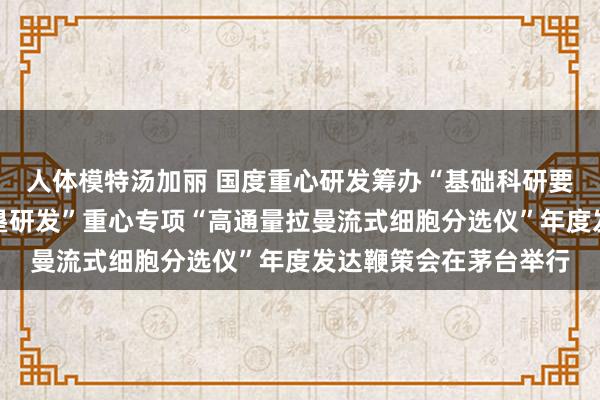 人体模特汤加丽 国度重心研发筹办“基础科研要求与裂缝科学仪器开垦研发”重心专项“高通量拉曼流式细胞分选仪”年度发达鞭策会在茅台举行