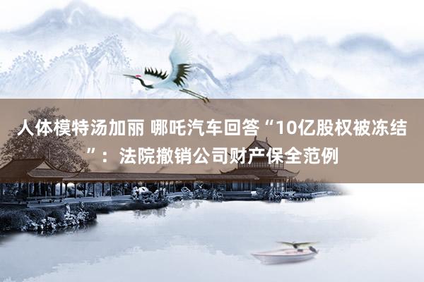 人体模特汤加丽 哪吒汽车回答“10亿股权被冻结”：法院撤销公司财产保全范例