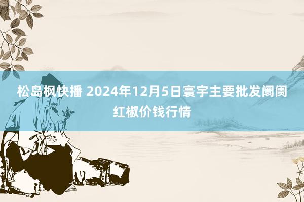 松岛枫快播 2024年12月5日寰宇主要批发阛阓红椒价钱行情