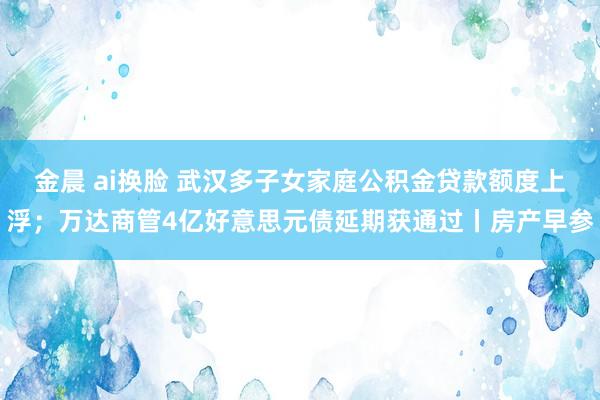 金晨 ai换脸 武汉多子女家庭公积金贷款额度上浮；万达商管4亿好意思元债延期获通过丨房产早参