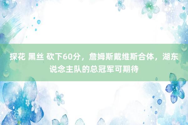 探花 黑丝 砍下60分，詹姆斯戴维斯合体，湖东说念主队的总冠军可期待