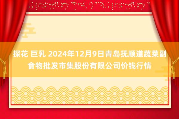 探花 巨乳 2024年12月9日青岛抚顺道蔬菜副食物批发市集股份有限公司价钱行情