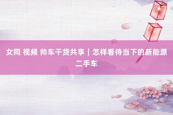 女同 视频 帅车干货共享｜怎样看待当下的新能源二手车