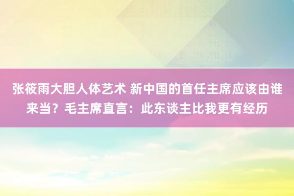 张筱雨大胆人体艺术 新中国的首任主席应该由谁来当？毛主席直言：此东谈主比我更有经历