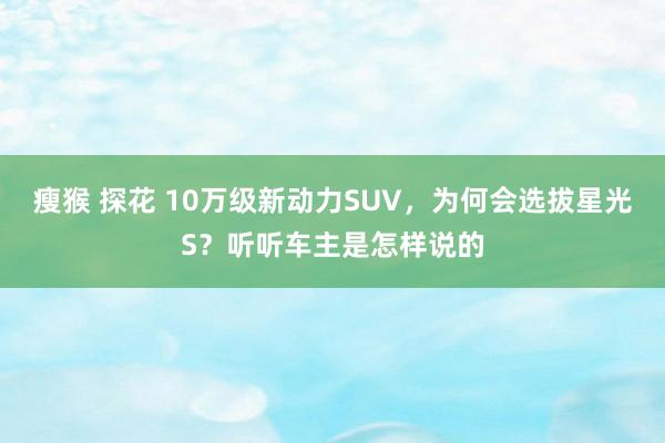 瘦猴 探花 10万级新动力SUV，为何会选拔星光S？听听车主是怎样说的