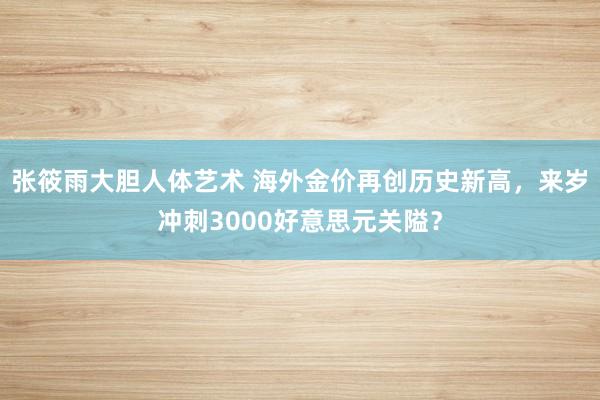 张筱雨大胆人体艺术 海外金价再创历史新高，来岁冲刺3000好意思元关隘？