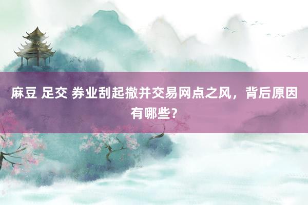 麻豆 足交 券业刮起撤并交易网点之风，背后原因有哪些？