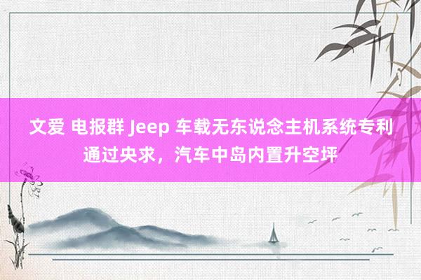 文爱 电报群 Jeep 车载无东说念主机系统专利通过央求，汽车中岛内置升空坪