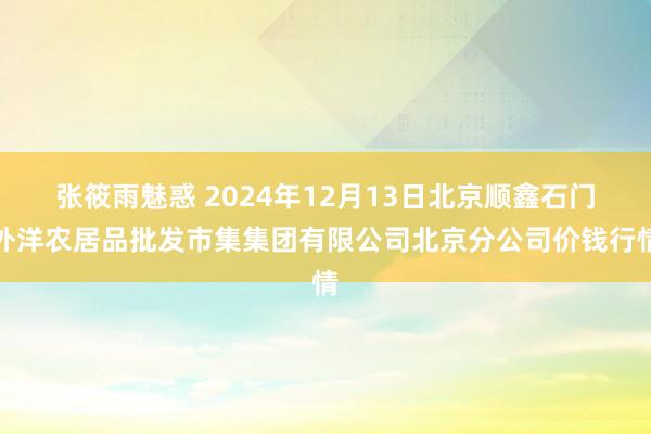 张筱雨魅惑 2024年12月13日北京顺鑫石门外洋农居品批发市集集团有限公司北京分公司价钱行情