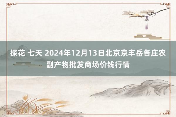 探花 七天 2024年12月13日北京京丰岳各庄农副产物批发商场价钱行情