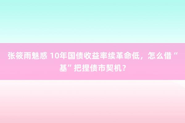 张筱雨魅惑 10年国债收益率续革命低，怎么借“基”把捏债市契机？