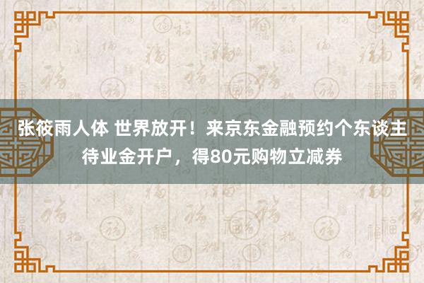 张筱雨人体 世界放开！来京东金融预约个东谈主待业金开户，得80元购物立减券