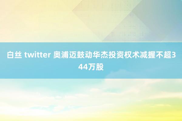 白丝 twitter 奥浦迈鼓动华杰投资权术减握不超344万股