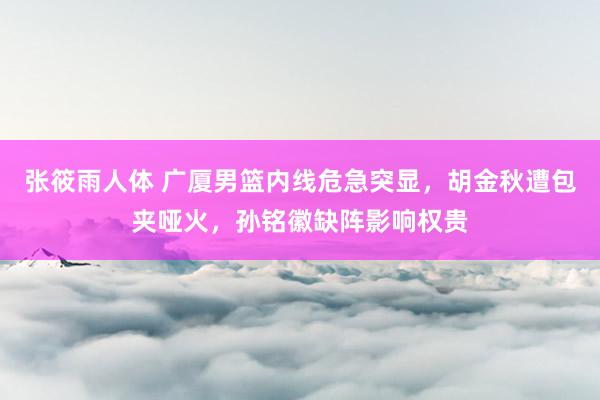 张筱雨人体 广厦男篮内线危急突显，胡金秋遭包夹哑火，孙铭徽缺阵影响权贵