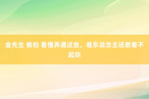 金先生 偷拍 看懂弄通这些，谁东说念主还敢看不起你