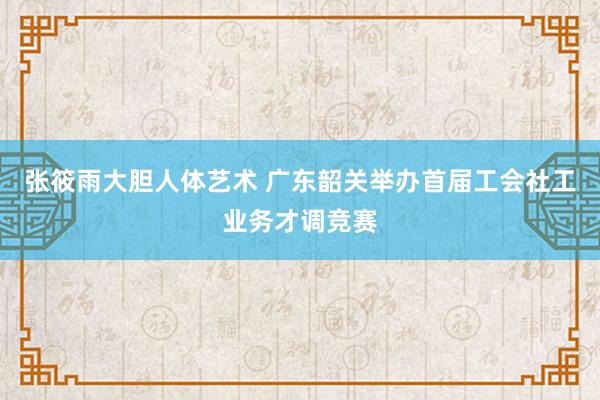 张筱雨大胆人体艺术 广东韶关举办首届工会社工业务才调竞赛