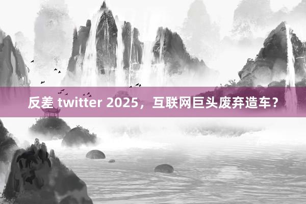 反差 twitter 2025，互联网巨头废弃造车？