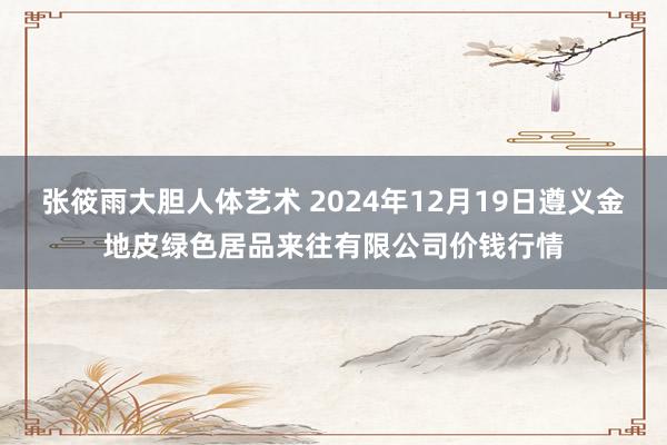 张筱雨大胆人体艺术 2024年12月19日遵义金地皮绿色居品来往有限公司价钱行情