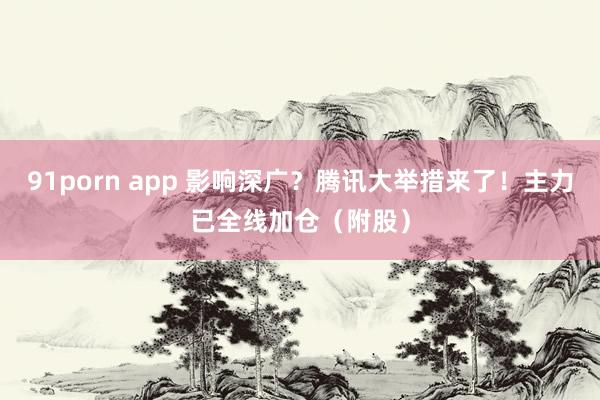 91porn app 影响深广？腾讯大举措来了！主力已全线加仓（附股）