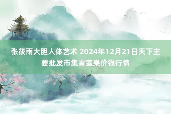 张筱雨大胆人体艺术 2024年12月21日天下主要批发市集雪莲果价钱行情