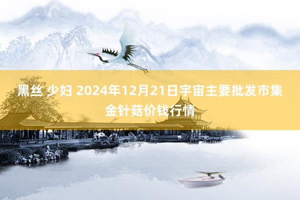 黑丝 少妇 2024年12月21日宇宙主要批发市集金针菇价钱行情