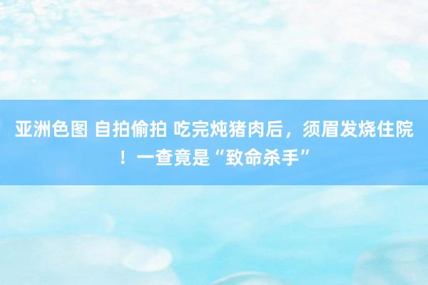 亚洲色图 自拍偷拍 吃完炖猪肉后，须眉发烧住院！一查竟是“致命杀手”