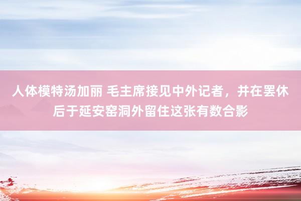 人体模特汤加丽 毛主席接见中外记者，并在罢休后于延安窑洞外留住这张有数合影