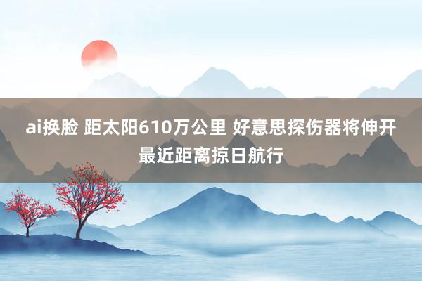 ai换脸 距太阳610万公里 好意思探伤器将伸开最近距离掠日航行