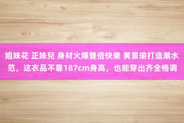 姐妹花 正妹兒 身材火爆雙倍快樂 黄景瑜打造潮水范，这衣品不靠187cm身高，也能穿出齐全格调