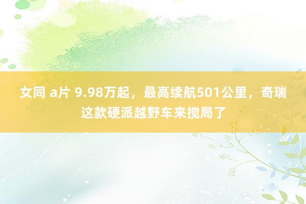 女同 a片 9.98万起，最高续航501公里，奇瑞这款硬派越野车来搅局了