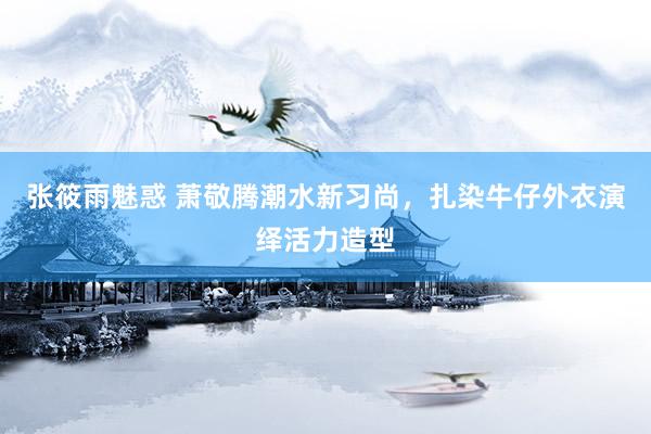 张筱雨魅惑 萧敬腾潮水新习尚，扎染牛仔外衣演绎活力造型