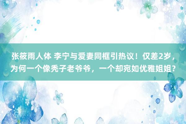 张筱雨人体 李宁与爱妻同框引热议！仅差2岁，为何一个像秃子老爷爷，一个却宛如优雅姐姐？