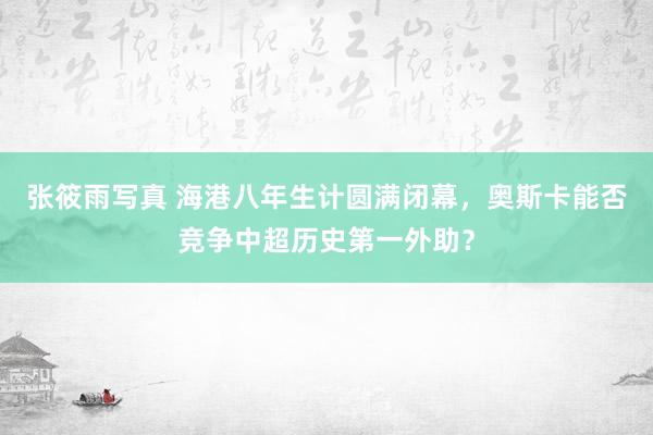 张筱雨写真 海港八年生计圆满闭幕，奥斯卡能否竞争中超历史第一外助？