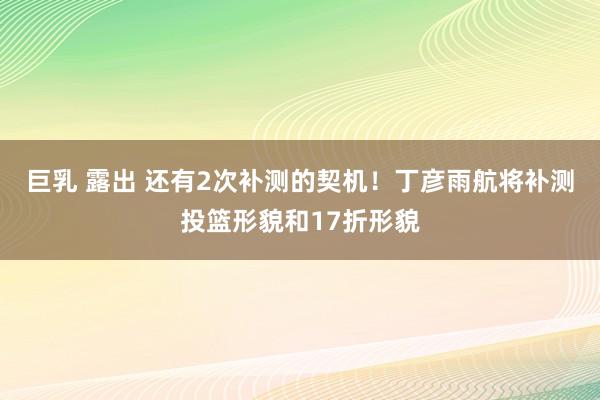 巨乳 露出 还有2次补测的契机！丁彦雨航将补测投篮形貌和17折形貌