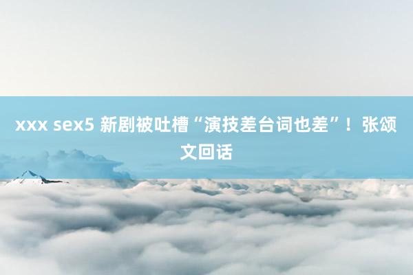 xxx sex5 新剧被吐槽“演技差台词也差”！张颂文回话