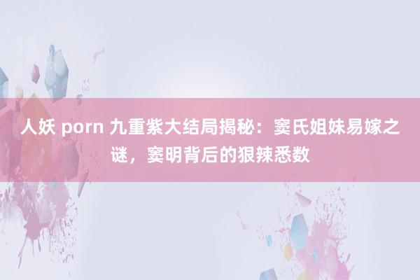 人妖 porn 九重紫大结局揭秘：窦氏姐妹易嫁之谜，窦明背后的狠辣悉数