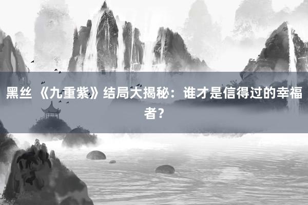 黑丝 《九重紫》结局大揭秘：谁才是信得过的幸福者？