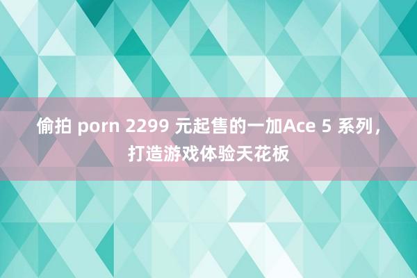 偷拍 porn 2299 元起售的一加Ace 5 系列，打造游戏体验天花板