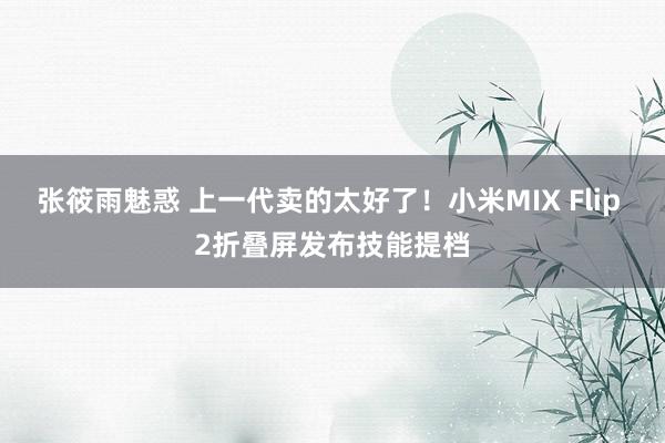 张筱雨魅惑 上一代卖的太好了！小米MIX Flip 2折叠屏发布技能提档