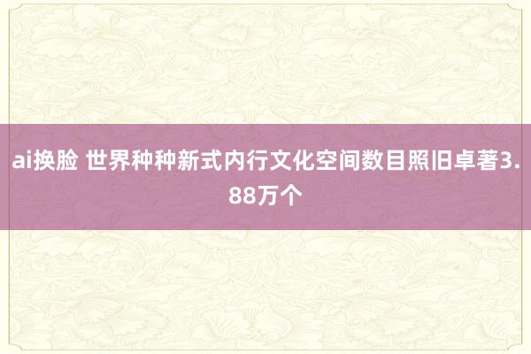 ai换脸 世界种种新式内行文化空间数目照旧卓著3.88万个