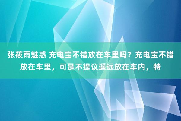 张筱雨魅惑 充电宝不错放在车里吗？充电宝不错放在车里，可是不提议遥远放在车内，特