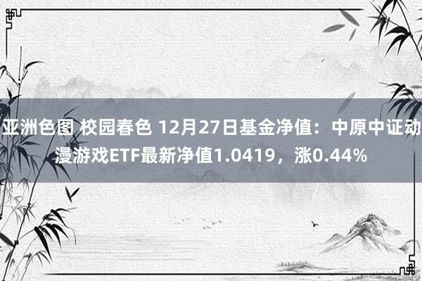 亚洲色图 校园春色 12月27日基金净值：中原中证动漫游戏ETF最新净值1.0419，涨0.44%