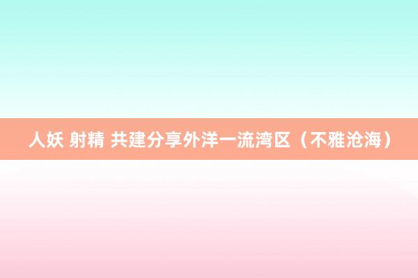 人妖 射精 共建分享外洋一流湾区（不雅沧海）