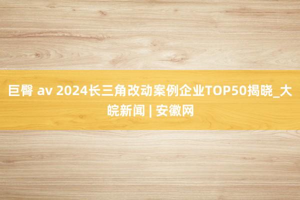 巨臀 av 2024长三角改动案例企业TOP50揭晓_大皖新闻 | 安徽网