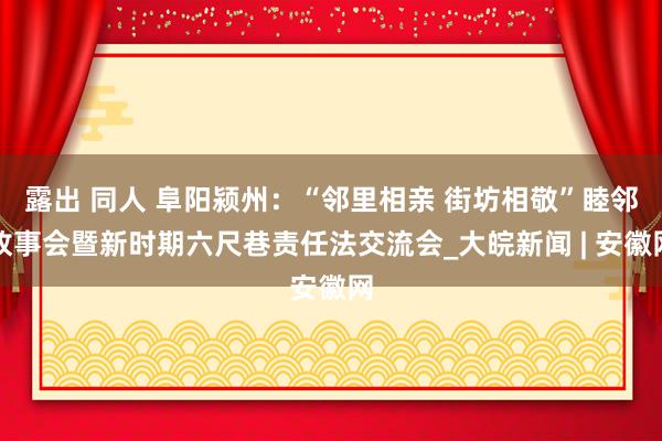 露出 同人 阜阳颍州：“邻里相亲 街坊相敬”睦邻故事会暨新时期六尺巷责任法交流会_大皖新闻 | 安徽网